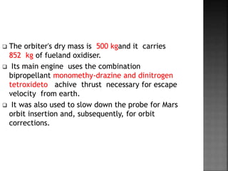  The orbiter's dry mass is 500 kgand it carries
852 kg of fueland oxidiser.
 Its main engine uses the combination
bipropellant monomethy-drazine and dinitrogen
tetroxideto achive thrust necessary for escape
velocity from earth.
 It was also used to slow down the probe for Mars
orbit insertion and, subsequently, for orbit
corrections.
 