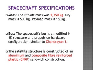  Mass: The lift-off mass was 1,350 kg .Dry
mass is 500 kg. Payload mass is 150kg.
 Bus: The spacecraft's bus is a modified I-
1K structure and propulsion hardware
configuration, similar to Chandrayan 1.
 The satellite structure is constructed of an
aluminium and composite fibre reinforced
plastic (CFRP) sandwich construction.
 