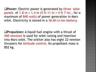 Power: Electric power is generated by three solar
panels of 1.8 m × 1.4 m (5 ft 11 in × 4 ft 7 in) , for a
maximum of 840 watts of power generation in Mars
orbit. Electricity is stored in a 36 Ah Li-ion battery.
Propulsion: A liquid fuel engine with a thrust of
440 newtons is used for orbit raising and insertion
into Mars orbit. The orbiter also has eight 22-newton
thrusters for Attitude control. Its propellant mass is
852 kg.
 