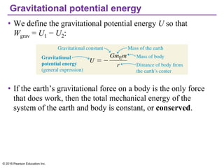 Gravitational potential energy
• We define the gravitational potential energy U so that
Wgrav = U1 − U2:
• If the earth’s gravitational force on a body is the only force
that does work, then the total mechanical energy of the
system of the earth and body is constant, or conserved.
© 2016 Pearson Education Inc.
 