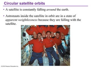 Circular satellite orbits
• A satellite is constantly falling around the earth.
• Astronauts inside the satellite in orbit are in a state of
apparent weightlessness because they are falling with the
satellite.
© 2016 Pearson Education Inc.
 