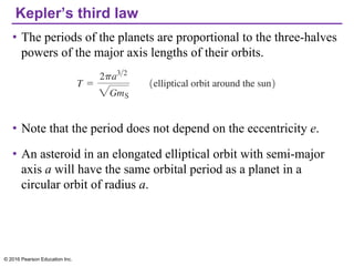 Kepler’s third law
• The periods of the planets are proportional to the three-halves
powers of the major axis lengths of their orbits.
• Note that the period does not depend on the eccentricity e.
• An asteroid in an elongated elliptical orbit with semi-major
axis a will have the same orbital period as a planet in a
circular orbit of radius a.
© 2016 Pearson Education Inc.
 