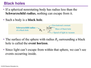 Black holes
• If a spherical nonrotating body has radius less than the
Schwarzschild radius, nothing can escape from it.
• Such a body is a black hole.
• The surface of the sphere with radius RS surrounding a black
hole is called the event horizon.
• Since light can’t escape from within that sphere, we can’t see
events occurring inside.
© 2016 Pearson Education Inc.
 