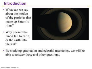 Introduction
• What can we say
about the motion
of the particles that
make up Saturn’s
rings?
• Why doesn’t the
moon fall to earth,
or the earth into
the sun?
• By studying gravitation and celestial mechanics, we will be
able to answer these and other questions.
© 2016 Pearson Education Inc.
 