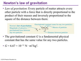 Newton’s law of gravitation
• Law of gravitation: Every particle of matter attracts every
other particle with a force that is directly proportional to the
product of their masses and inversely proportional to the
square of the distance between them:
• The gravitational constant G is a fundamental physical
constant that has the same value for any two particles.
• G = 6.67 × 10−11 N · m2/kg2.
© 2016 Pearson Education Inc.
 