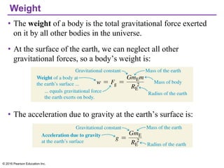 Weight
• The weight of a body is the total gravitational force exerted
on it by all other bodies in the universe.
• At the surface of the earth, we can neglect all other
gravitational forces, so a body’s weight is:
• The acceleration due to gravity at the earth’s surface is:
© 2016 Pearson Education Inc.
 