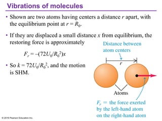 Vibrations of molecules
• Shown are two atoms having centers a distance r apart, with
the equilibrium point at r = R0.
• If they are displaced a small distance x from equilibrium, the
restoring force is approximately
Fr = –(72U0/R0
2)x
• So k = 72U0/R0
2, and the motion
is SHM.
© 2016 Pearson Education Inc.
 