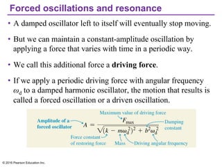 Forced oscillations and resonance
• A damped oscillator left to itself will eventually stop moving.
• But we can maintain a constant-amplitude oscillation by
applying a force that varies with time in a periodic way.
• We call this additional force a driving force.
• If we apply a periodic driving force with angular frequency
ωd to a damped harmonic oscillator, the motion that results is
called a forced oscillation or a driven oscillation.
© 2016 Pearson Education Inc.
 