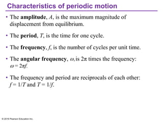 Characteristics of periodic motion
• The amplitude, A, is the maximum magnitude of
displacement from equilibrium.
• The period, T, is the time for one cycle.
• The frequency, f, is the number of cycles per unit time.
• The angular frequency, is 2π times the frequency:
• The frequency and period are reciprocals of each other:
f = 1/T and T = 1/f.
© 2016 Pearson Education Inc.
 