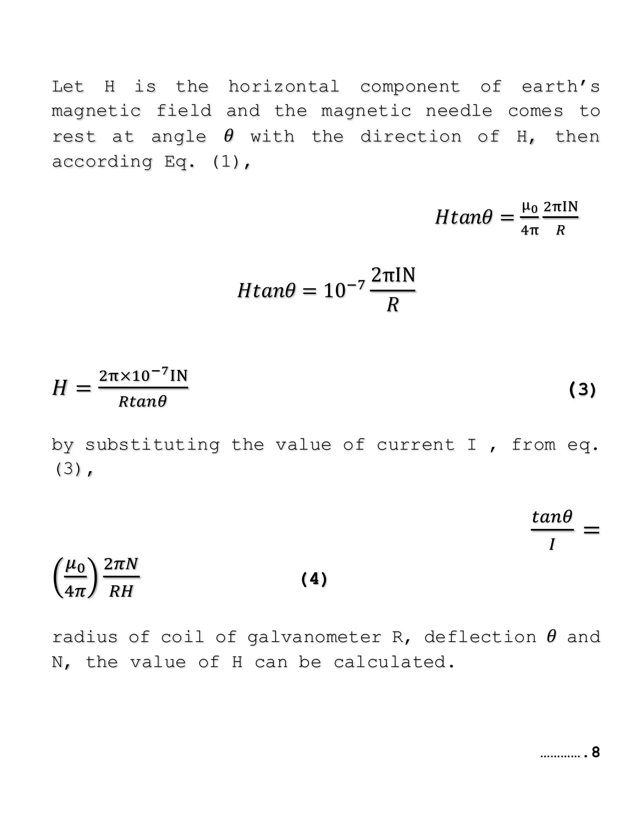 Let H is the horizontal component of earth’s
magnetic field and the magnetic needle comes to
rest at angle 𝜃 with the direction of H, then
according Eq. (1),
𝐻𝑡𝑎𝑛𝜃 =
μ0
4π
2πIN
𝑅
𝐻𝑡𝑎𝑛𝜃 = 10−7
2πIN
𝑅
𝐻 =
2π×10−7IN
𝑅𝑡𝑎𝑛𝜃
(3)
by substituting the value of current I , from eq.
(3),
𝑡𝑎𝑛𝜃
𝐼
=
𝜇0
4𝜋
2𝜋𝑁
𝑅𝐻
(4)
radius of coil of galvanometer R, deflection 𝜃 and
N, the value of H can be calculated.
………….8
 