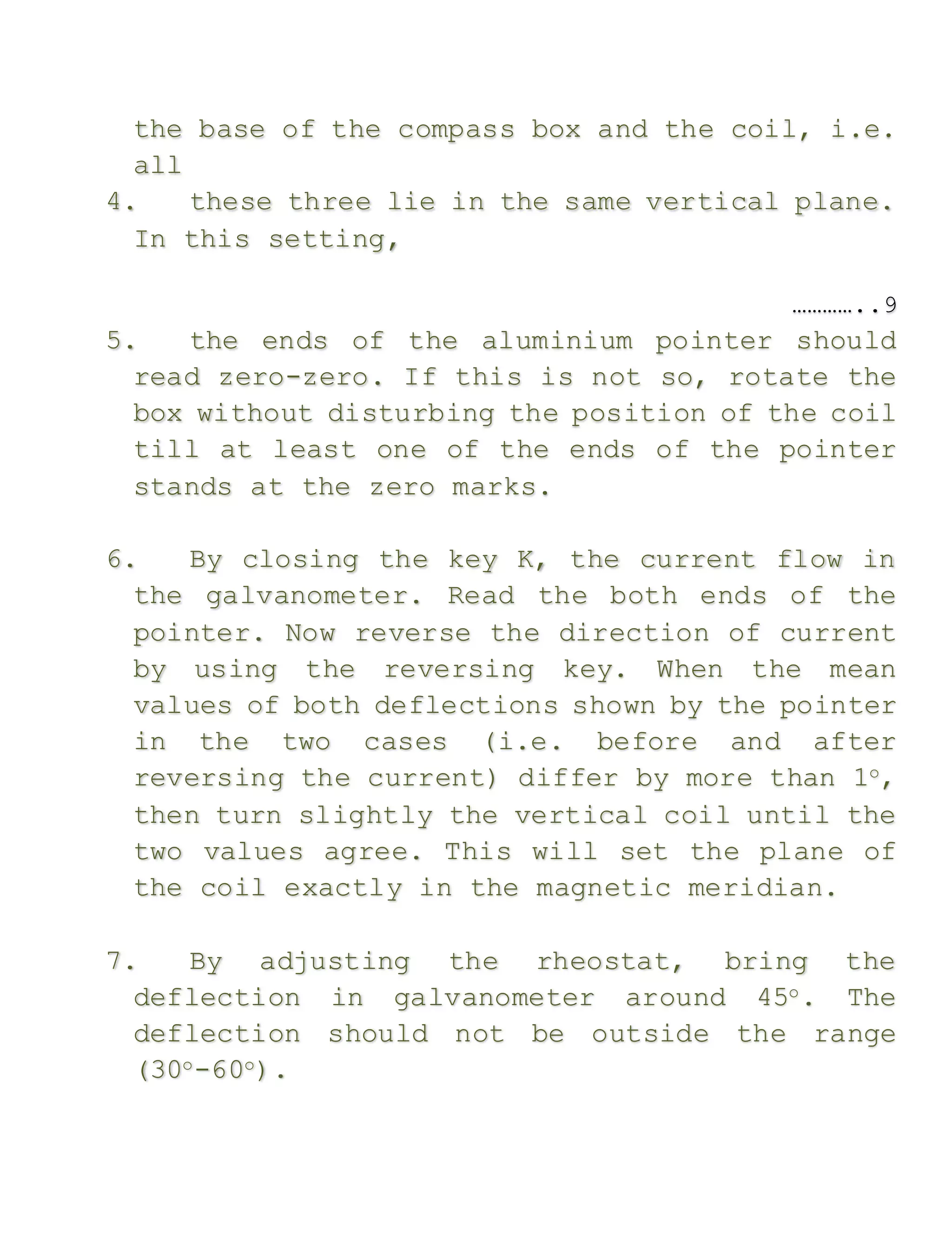 the base of the compass box and the coil, i.e.
all
4. these three lie in the same vertical plane.
In this setting,
…………..9
5. the ends of the aluminium pointer should
read zero-zero. If this is not so, rotate the
box without disturbing the position of the coil
till at least one of the ends of the pointer
stands at the zero marks.
6. By closing the key K, the current flow in
the galvanometer. Read the both ends of the
pointer. Now reverse the direction of current
by using the reversing key. When the mean
values of both deflections shown by the pointer
in the two cases (i.e. before and after
reversing the current) differ by more than 1o,
then turn slightly the vertical coil until the
two values agree. This will set the plane of
the coil exactly in the magnetic meridian.
7. By adjusting the rheostat, bring the
deflection in galvanometer around 45o. The
deflection should not be outside the range
(30o-60o).
 