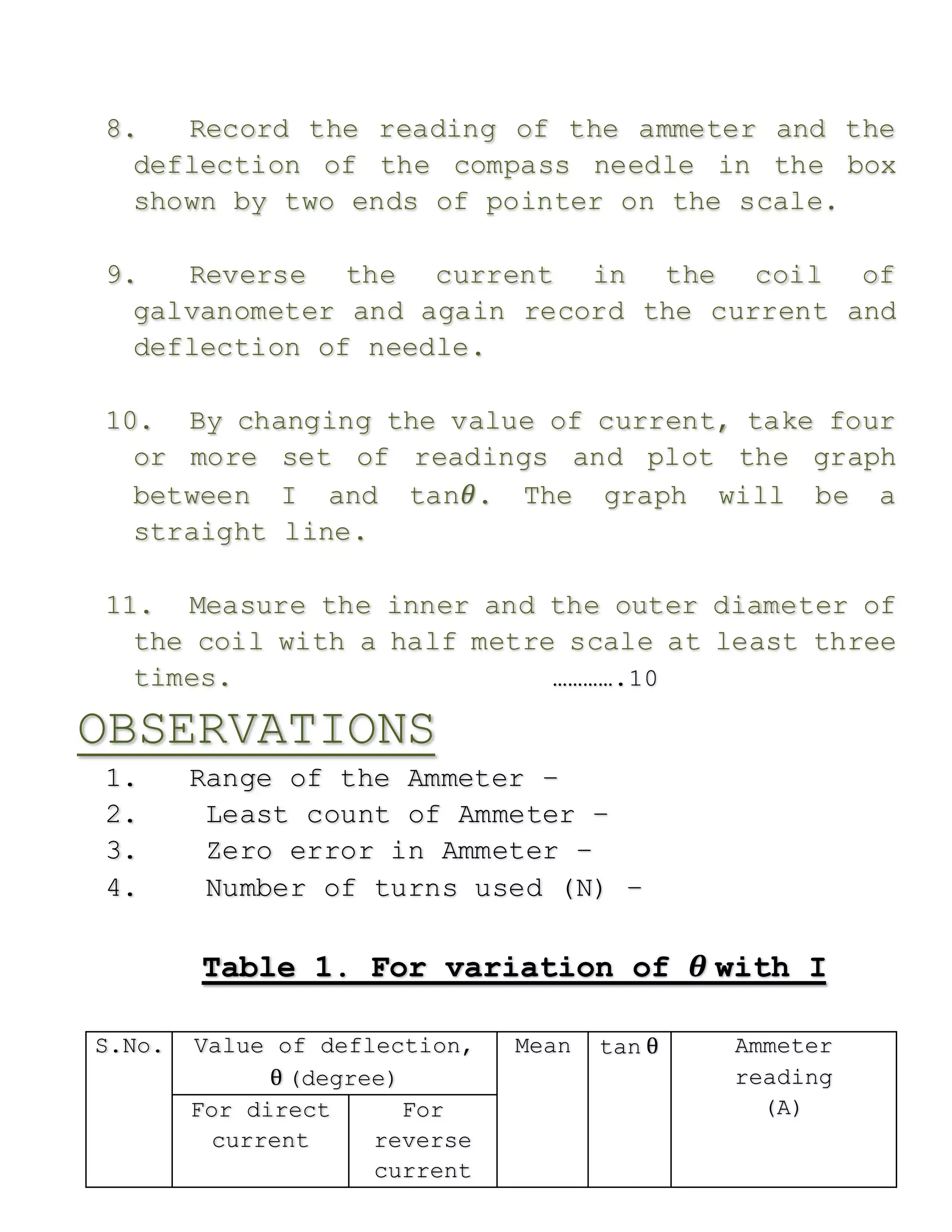 8. Record the reading of the ammeter and the
deflection of the compass needle in the box
shown by two ends of pointer on the scale.
9. Reverse the current in the coil of
galvanometer and again record the current and
deflection of needle.
10. By changing the value of current, take four
or more set of readings and plot the graph
between I and tan𝜃. The graph will be a
straight line.
11. Measure the inner and the outer diameter of
the coil with a half metre scale at least three
times. ………….10
OBSERVATIONS
1. Range of the Ammeter –
2. Least count of Ammeter –
3. Zero error in Ammeter –
4. Number of turns used (N) –
Table 1. For variation of 𝜽 with I
S.No. Value of deflection,
θ (degree)
Mean tan θ Ammeter
reading
(A)For direct
current
For
reverse
current
 