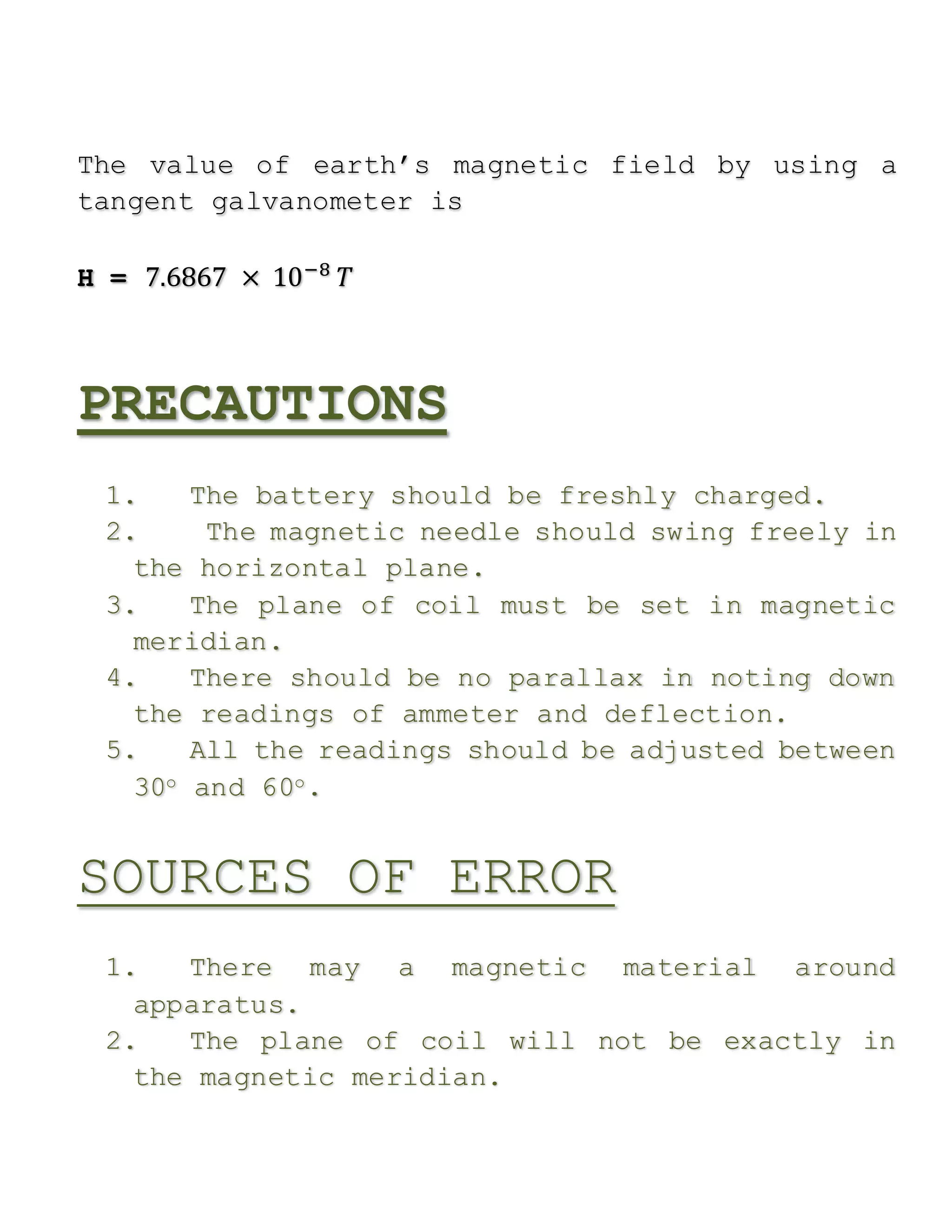 The value of earth’s magnetic field by using a
tangent galvanometer is
H = 7.6867 × 10−8
𝑇
PRECAUTIONS
1. The battery should be freshly charged.
2. The magnetic needle should swing freely in
the horizontal plane.
3. The plane of coil must be set in magnetic
meridian.
4. There should be no parallax in noting down
the readings of ammeter and deflection.
5. All the readings should be adjusted between
30o and 60o.
SOURCES OF ERROR
1. There may a magnetic material around
apparatus.
2. The plane of coil will not be exactly in
the magnetic meridian.
 