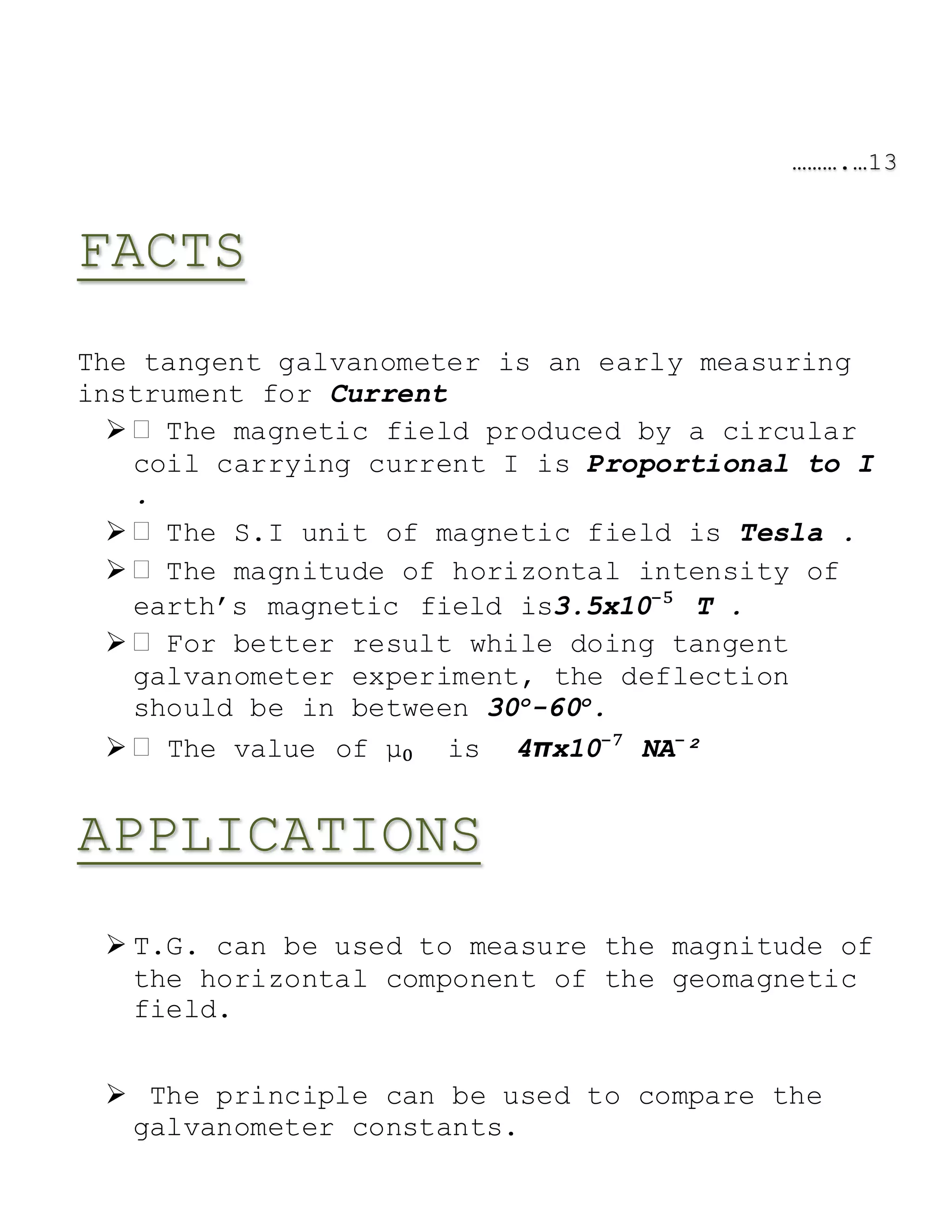 ……….…13
FACTS
The tangent galvanometer is an early measuring
instrument for Current
 The magnetic field produced by a circular
coil carrying current I is Proportional to I
.
 The S.I unit of magnetic field is Tesla .
 The magnitude of horizontal intensity of
earth’s magnetic field is3.5x10⁻⁵ T .
 For better result while doing tangent
galvanometer experiment, the deflection
should be in between 30o
-60o
.
 The value of μ₀ is 4πx10⁻⁷ NA⁻²
APPLICATIONS
 T.G. can be used to measure the magnitude of
the horizontal component of the geomagnetic
field.
 The principle can be used to compare the
galvanometer constants.
 