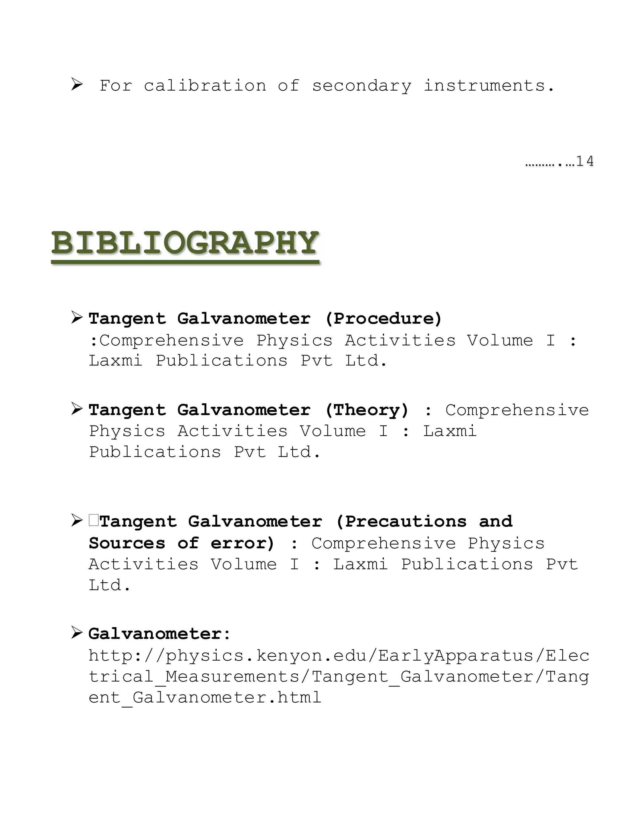  For calibration of secondary instruments.
……….…14
BIBLIOGRAPHY
 Tangent Galvanometer (Procedure)
:Comprehensive Physics Activities Volume I :
Laxmi Publications Pvt Ltd.
 Tangent Galvanometer (Theory) : Comprehensive
Physics Activities Volume I : Laxmi
Publications Pvt Ltd.
 Tangent Galvanometer (Precautions and
Sources of error) : Comprehensive Physics
Activities Volume I : Laxmi Publications Pvt
Ltd.
 Galvanometer:
http://physics.kenyon.edu/EarlyApparatus/Elec
trical_Measurements/Tangent_Galvanometer/Tang
ent_Galvanometer.html
 