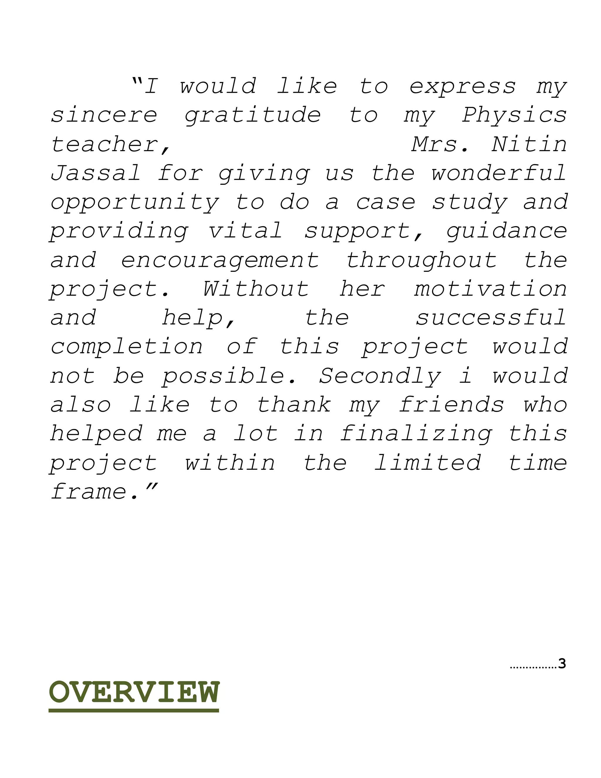 “I would like to express my
sincere gratitude to my Physics
teacher, Mrs. Nitin
Jassal for giving us the wonderful
opportunity to do a case study and
providing vital support, guidance
and encouragement throughout the
project. Without her motivation
and help, the successful
completion of this project would
not be possible. Secondly i would
also like to thank my friends who
helped me a lot in finalizing this
project within the limited time
frame.”
……………3
OVERVIEW
 