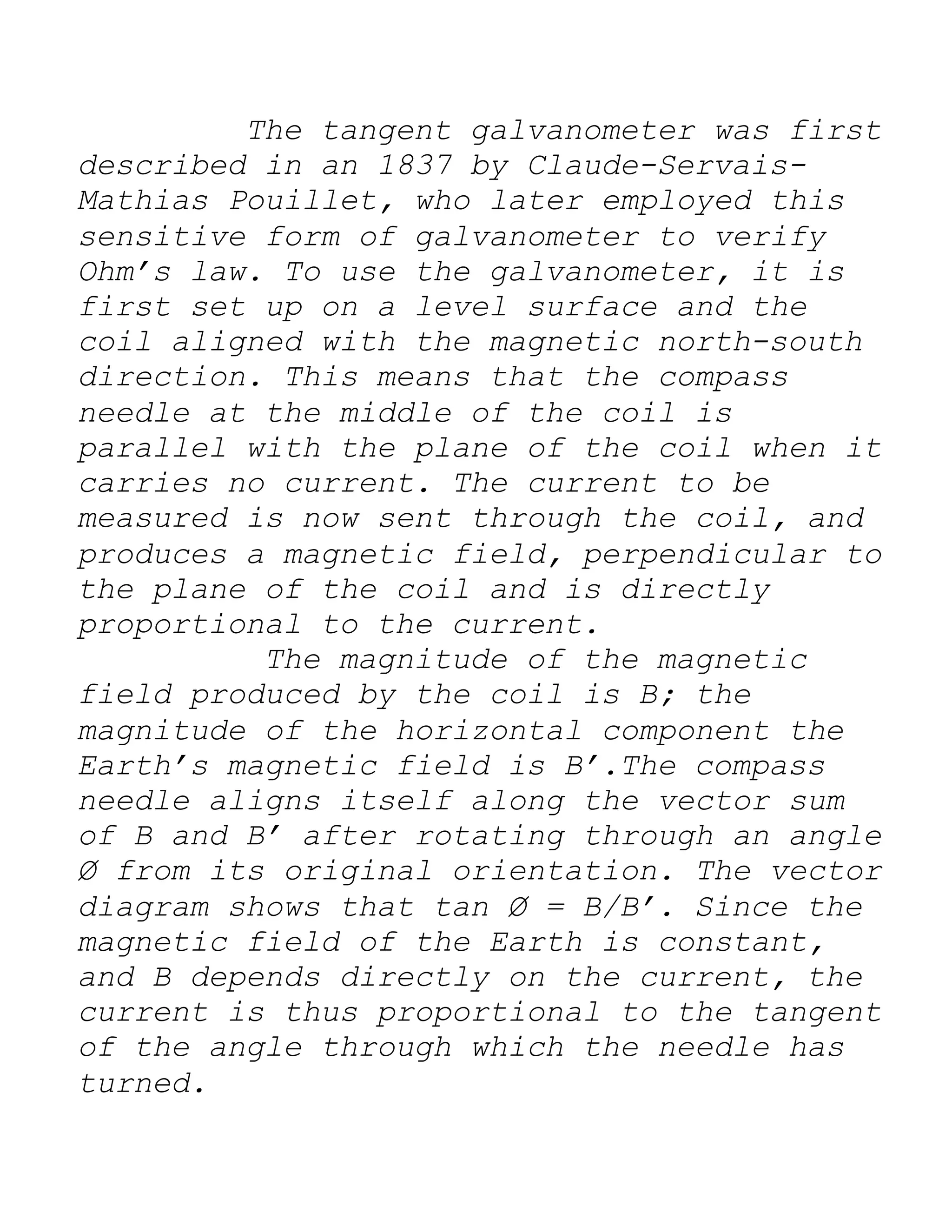 The tangent galvanometer was first
described in an 1837 by Claude-Servais-
Mathias Pouillet, who later employed this
sensitive form of galvanometer to verify
Ohm’s law. To use the galvanometer, it is
first set up on a level surface and the
coil aligned with the magnetic north-south
direction. This means that the compass
needle at the middle of the coil is
parallel with the plane of the coil when it
carries no current. The current to be
measured is now sent through the coil, and
produces a magnetic field, perpendicular to
the plane of the coil and is directly
proportional to the current.
The magnitude of the magnetic
field produced by the coil is B; the
magnitude of the horizontal component the
Earth’s magnetic field is B’.The compass
needle aligns itself along the vector sum
of B and B’ after rotating through an angle
Ø from its original orientation. The vector
diagram shows that tan Ø = B/B’. Since the
magnetic field of the Earth is constant,
and B depends directly on the current, the
current is thus proportional to the tangent
of the angle through which the needle has
turned.
 