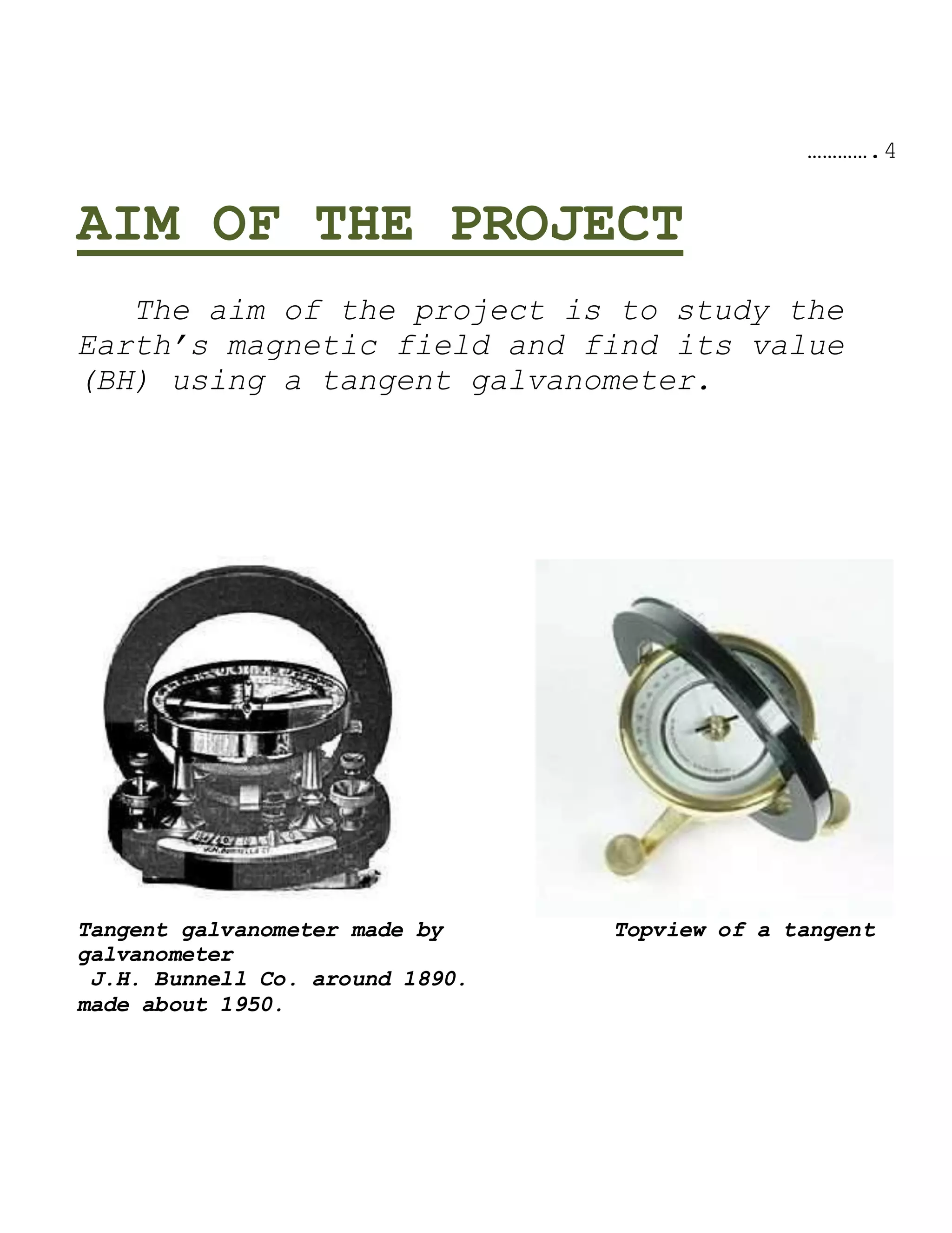 ………….4
AIM OF THE PROJECT
The aim of the project is to study the
Earth’s magnetic field and find its value
(BH) using a tangent galvanometer.
Tangent galvanometer made by Topview of a tangent
galvanometer
J.H. Bunnell Co. around 1890.
made about 1950.
 