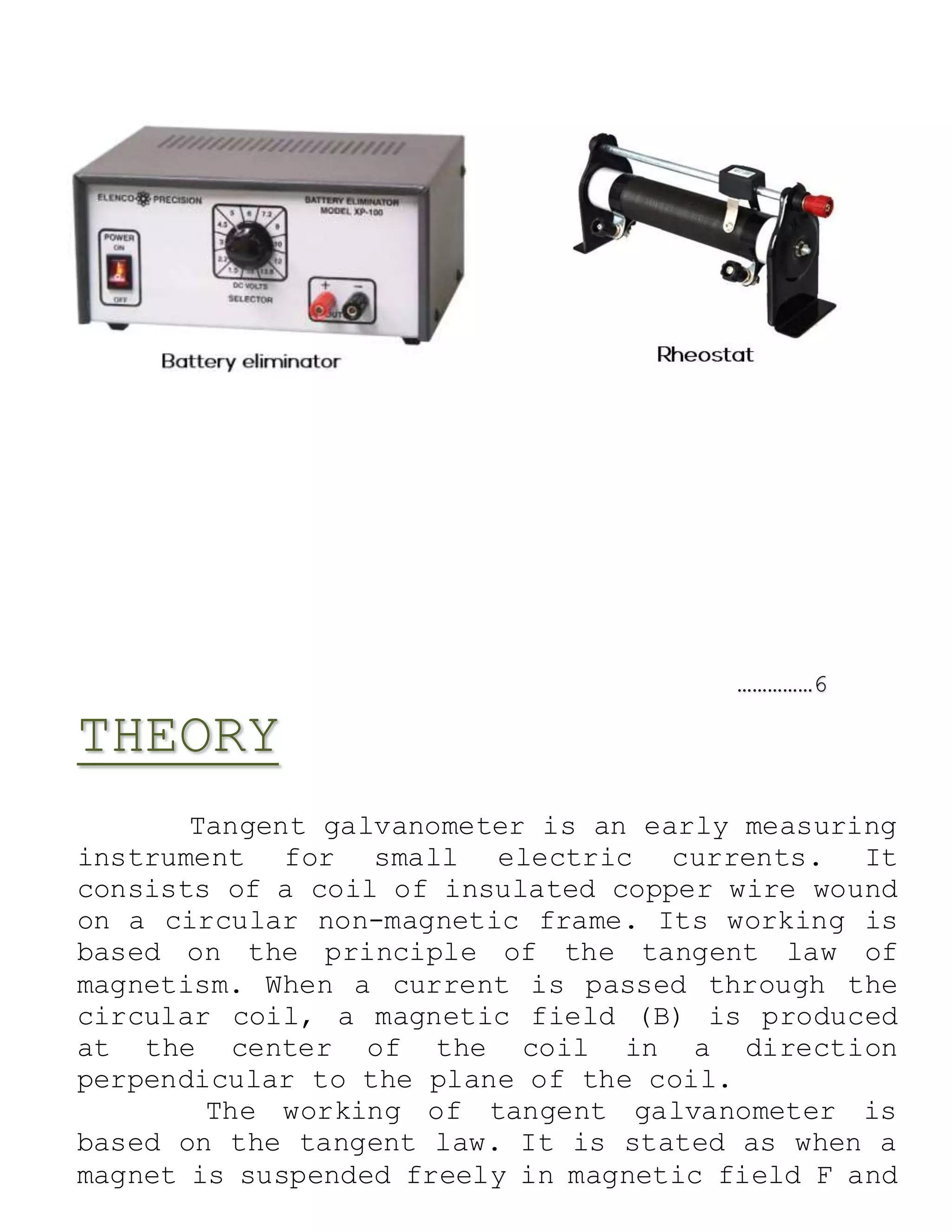 ……………6
THEORY
Tangent galvanometer is an early measuring
instrument for small electric currents. It
consists of a coil of insulated copper wire wound
on a circular non-magnetic frame. Its working is
based on the principle of the tangent law of
magnetism. When a current is passed through the
circular coil, a magnetic field (B) is produced
at the center of the coil in a direction
perpendicular to the plane of the coil.
The working of tangent galvanometer is
based on the tangent law. It is stated as when a
magnet is suspended freely in magnetic field F and
 