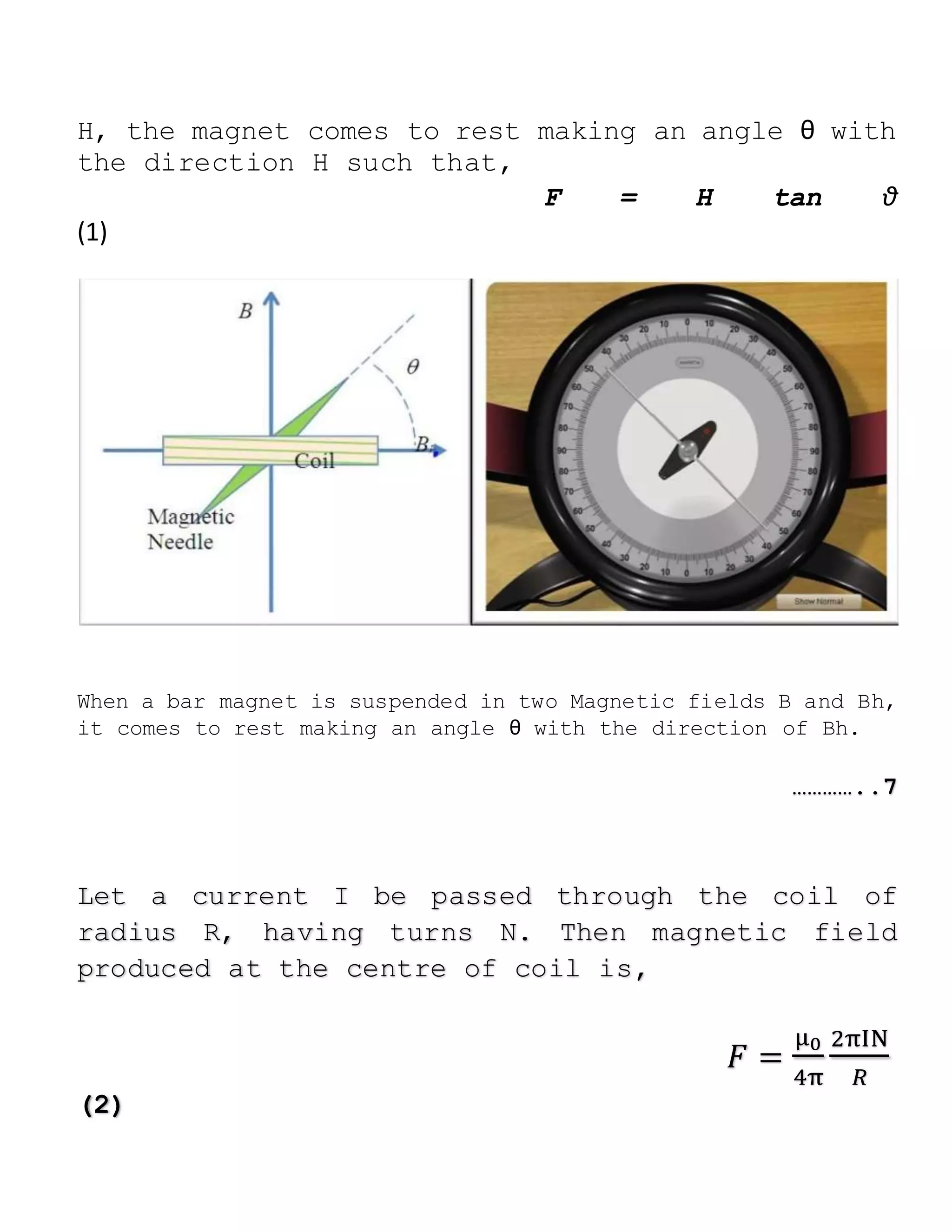 H, the magnet comes to rest making an angle θ with
the direction H such that,
F = H tan θ
(1)
When a bar magnet is suspended in two Magnetic fields B and Bh,
it comes to rest making an angle θ with the direction of Bh.
…………..7
Let a current I be passed through the coil of
radius R, having turns N. Then magnetic field
produced at the centre of coil is,
𝐹 =
μ0
4π
2πIN
𝑅
(2)
 