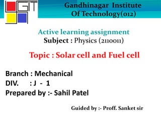 Branch : Mechanical
DIV. : J - 1
Prepared by :- Sahil Patel
Guided by :- Proff. Sanket sir
Gandhinagar Institute
Of Technology(012)
Active learning assignment
Subject : Physics (2110011)
Topic : Solar cell and Fuel cell
 