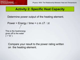 Physics 1809 Minilab 2: Heat and Temperature
Physics 1809: The Relationship Between Heat and Temperature
Activity 2: Specific Heat Capacity
Determine power output of the heating element.
Power = Energy / time = c m T / t
Compare your result to the power rating written
on the heating element.
This is the heat/energy
given off to the water
( = “Q” )
 