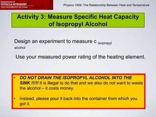 Physics 1809 Minilab 2: Heat and Temperature
Physics 1809: The Relationship Between Heat and Temperature
Activity 3: Measure Specific Heat Capacity
of Isopropyl Alcohol
Design an experiment to measure c isopropyl
alcohol
Use your measured power rating of the heating element.
• DO NOT DRAIN THE ISOPROPYL ALCOHOL INTO THE
SINK !!!!! It is illegal to do that and we also do not want to waste
the alcohol – it costs money.
• Instead, please pour it back into the container from which you
got it.
 