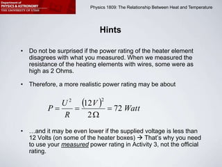 Physics 1809 Minilab 2: Heat and Temperature
Physics 1809: The Relationship Between Heat and Temperature
Hints
• Do not be surprised if the power rating of the heater element
disagrees with what you measured. When we measured the
resistance of the heating elements with wires, some were as
high as 2 Ohms.
• Therefore, a more realistic power rating may be about
• …and it may be even lower if the supplied voltage is less than
12 Volts (on some of the heater boxes)  That’s why you need
to use your measured power rating in Activity 3, not the official
rating.
  Watt
V
R
U
P 72
2
12
2
2




 