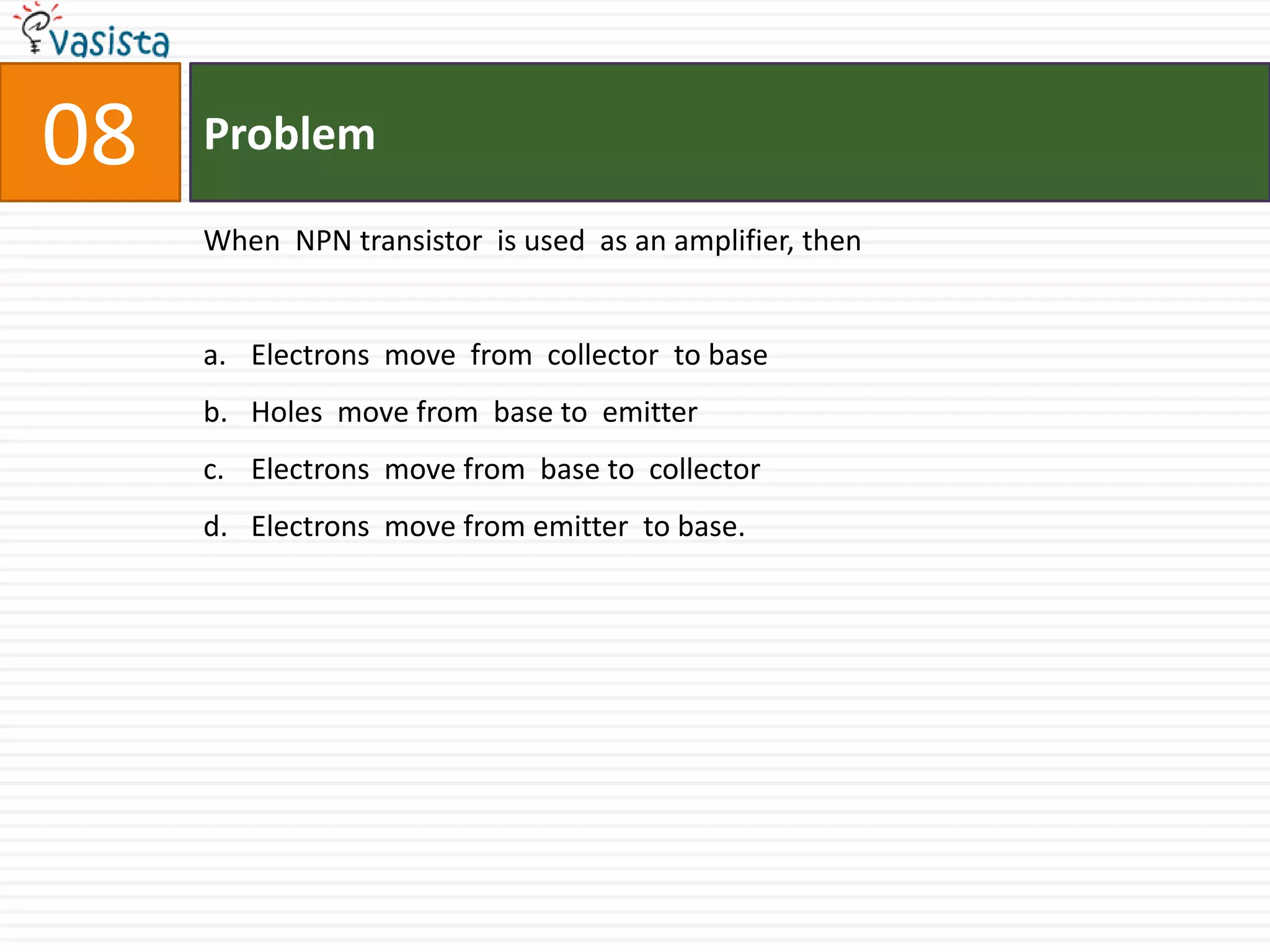 Problem08When  NPN transistor  is used  as an amplifier, thenElectrons  move  from  collector  to baseHoles  move from  base to  emitter Electrons  move from  base to  collector Electrons  move from emitter  to base.