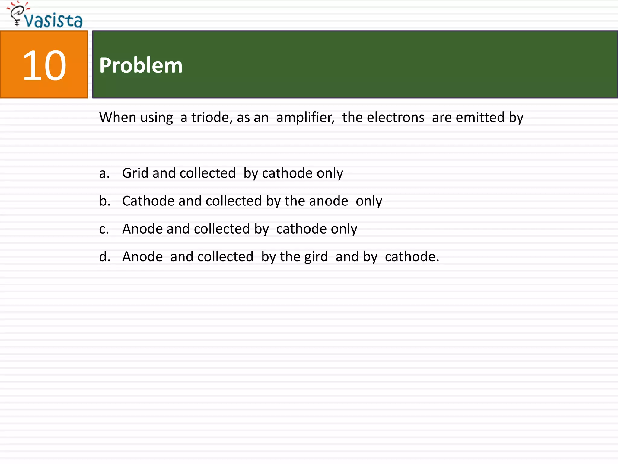 Problem10When using  a triode, as an  amplifier,  the electrons  are emitted byGrid and collected  by cathode only Cathode and collected by the anode  only Anode and collected by  cathode only Anode  and collected  by the gird  and by  cathode. 