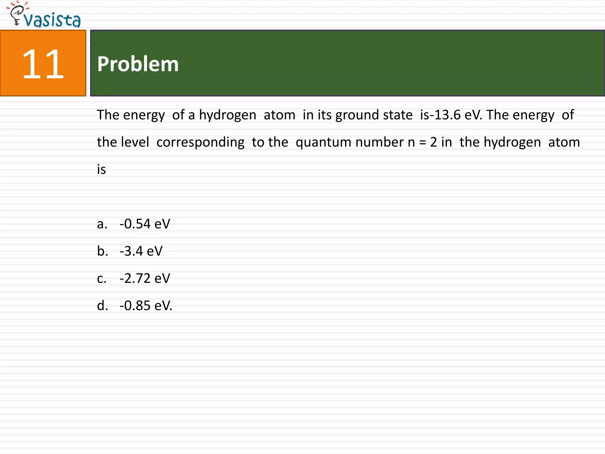 Problem11The energy  of a hydrogen  atom  in its ground state  is-13.6 eV. The energy  of the level  corresponding  to the  quantum number n = 2 in  the hydrogen  atom is-0.54 eV-3.4 eV-2.72 eV-0.85 eV.