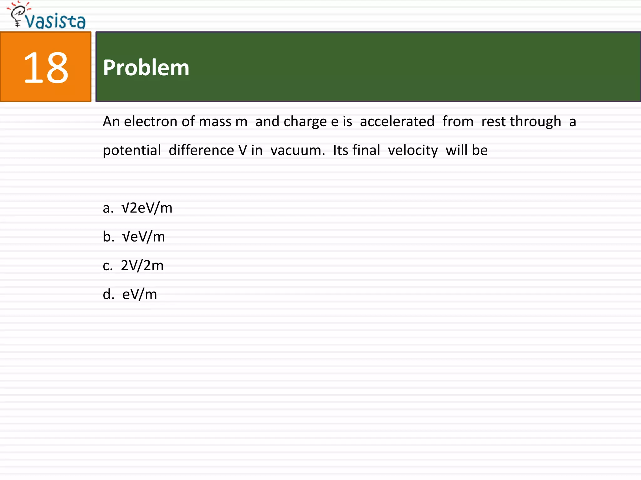 Problem18An electron of mass m  and charge e is  accelerated  from  rest through  a potential  difference V in  vacuum.  Its final  velocity  will bea.  √2eV/mb.  √eV/mc.  2V/2md.  eV/m