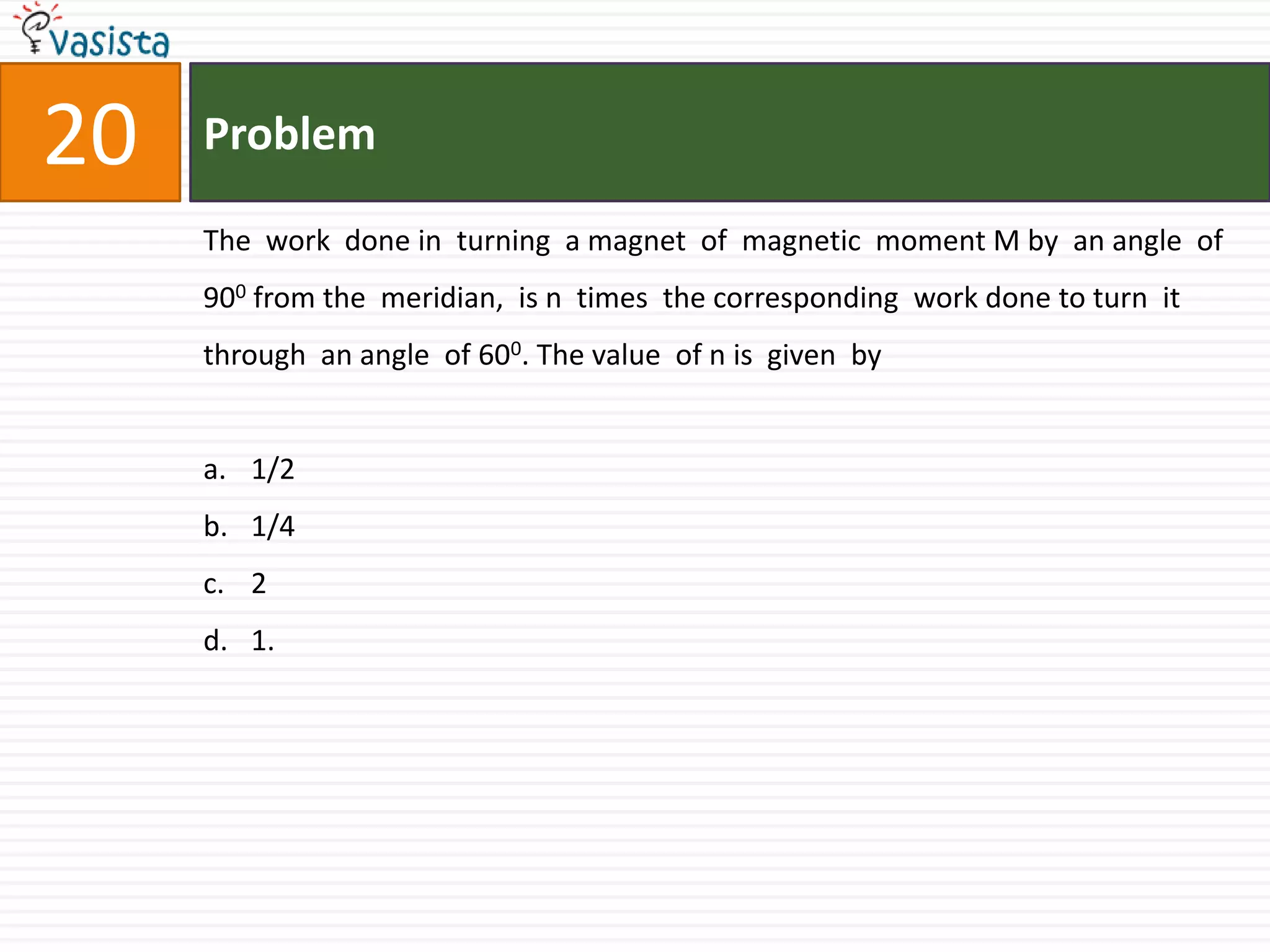 Problem20The  work  done in  turning  a magnet  of  magnetic  moment M by  an angle  of 900 from the  meridian,  is n  times  the corresponding  work done to turn  it through  an angle  of 600. The value  of n is  given  by1/21/421.