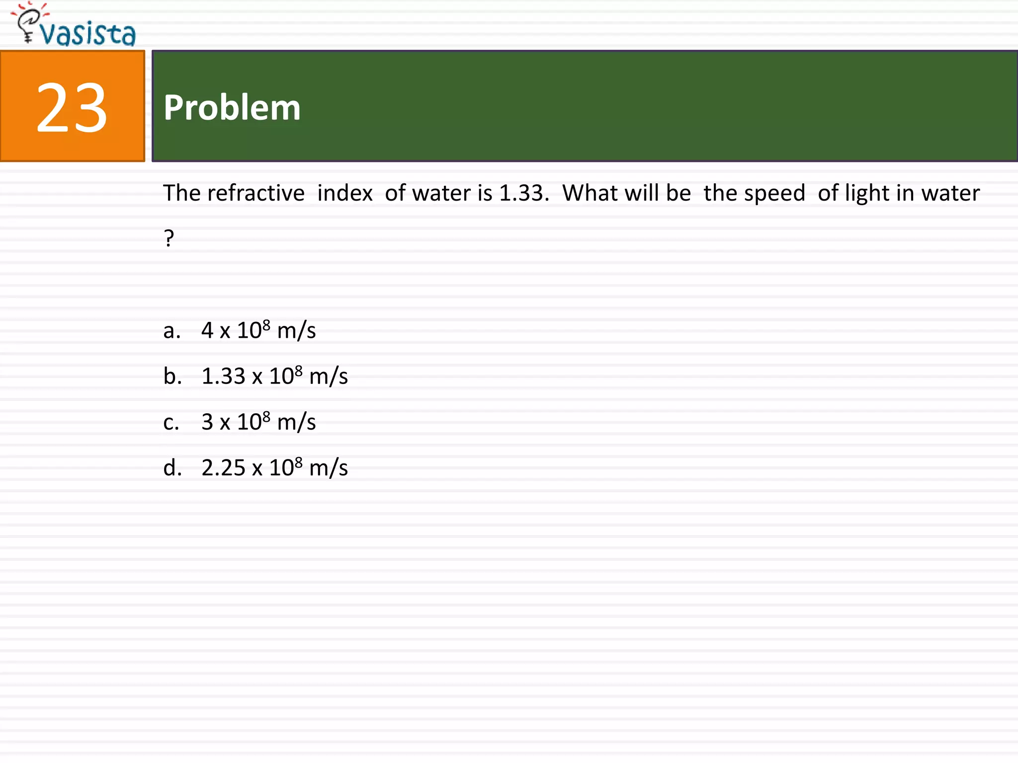 Problem23The refractive  index  of water is 1.33.  What will be  the speed  of light in water ?4 x 108 m/s1.33 x 108 m/s3 x 108 m/s2.25 x 108 m/s