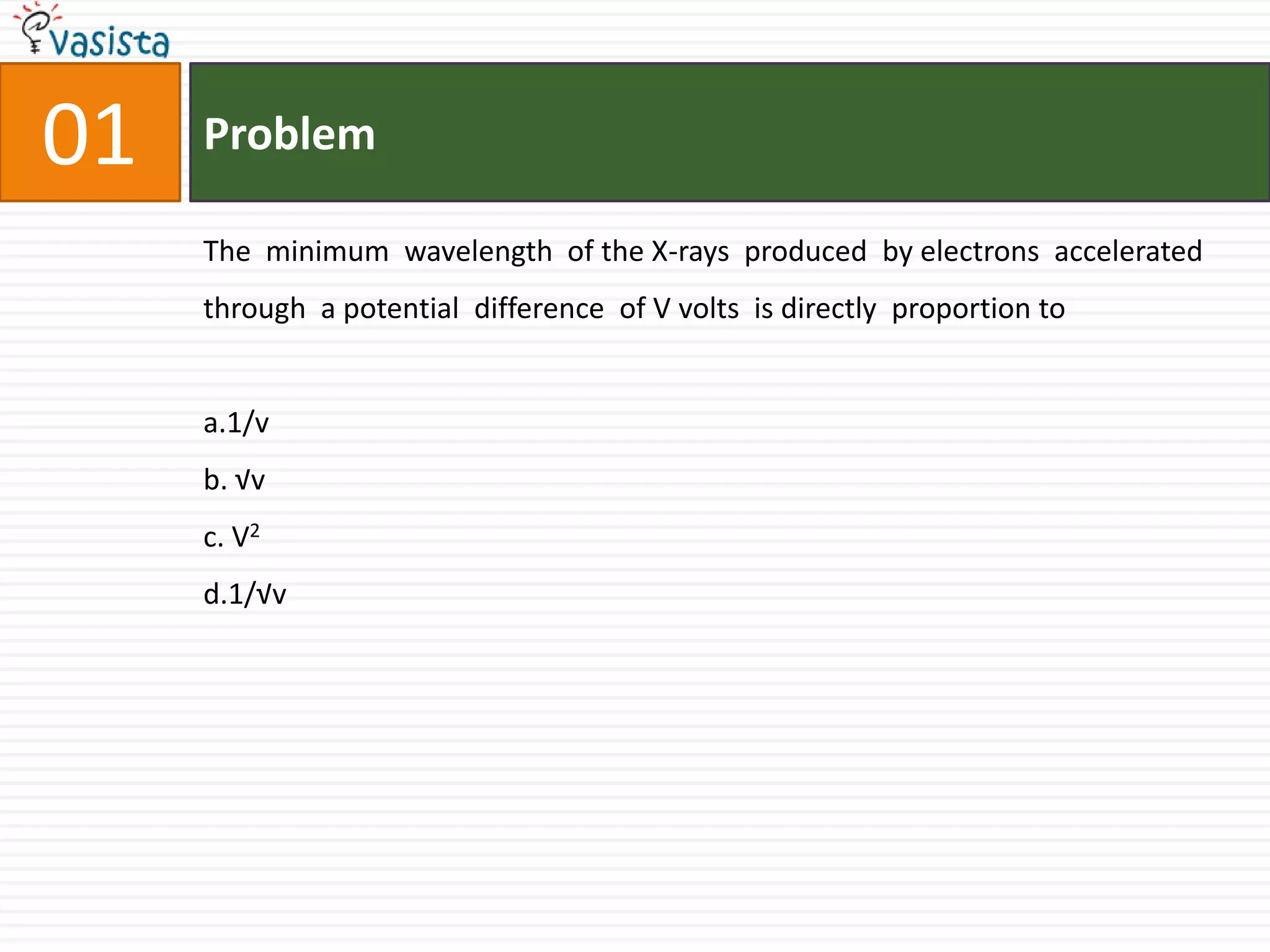 01ProblemThe  minimum  wavelength  of the X-rays  produced  by electrons  accelerated  through  a potential  difference  of V volts  is directly  proportion toa.1/vb. √vc. V2d.1/√v