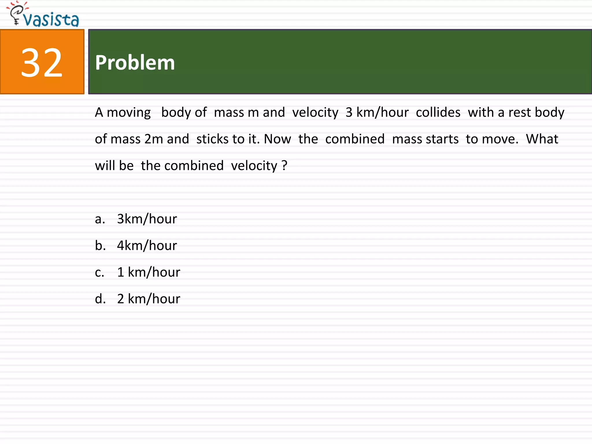 Problem32A moving   body of  mass m and  velocity  3 km/hour  collides  with a rest body  of mass 2m and  sticks to it. Now  the  combined  mass starts  to move.  What  will be  the combined  velocity ?3km/hour4km/hour1 km/hour2 km/hour