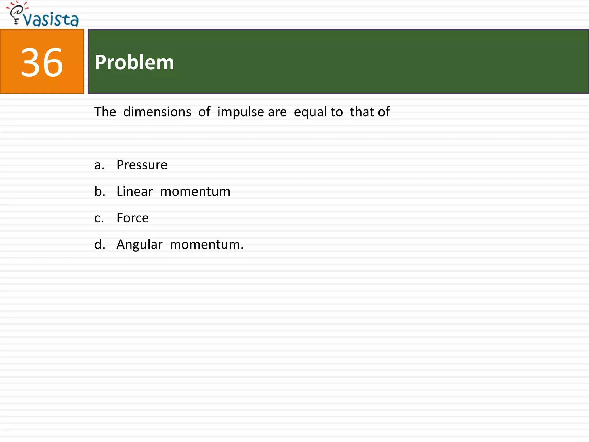 Problem36The  dimensions  of  impulse are  equal to  that ofPressure Linear  momentumForceAngular  momentum.