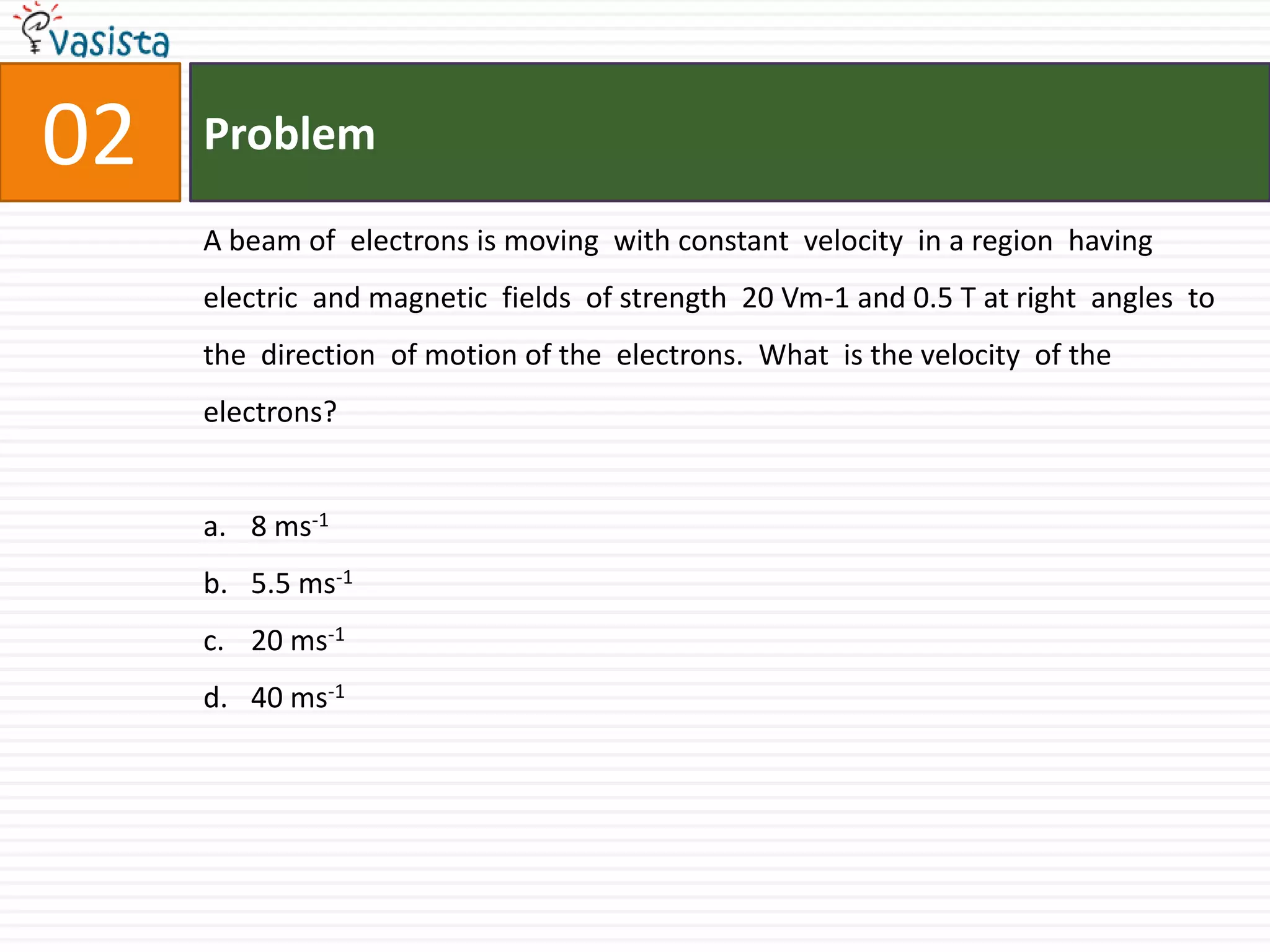 Problem02A beam of  electrons is moving  with constant  velocity  in a region  having  electric  and magnetic  fields  of strength  20 Vm-1 and 0.5 T at right  angles  to the  direction  of motion of the  electrons.  What  is the velocity  of the  electrons?8 ms-15.5 ms-120 ms-140 ms-1