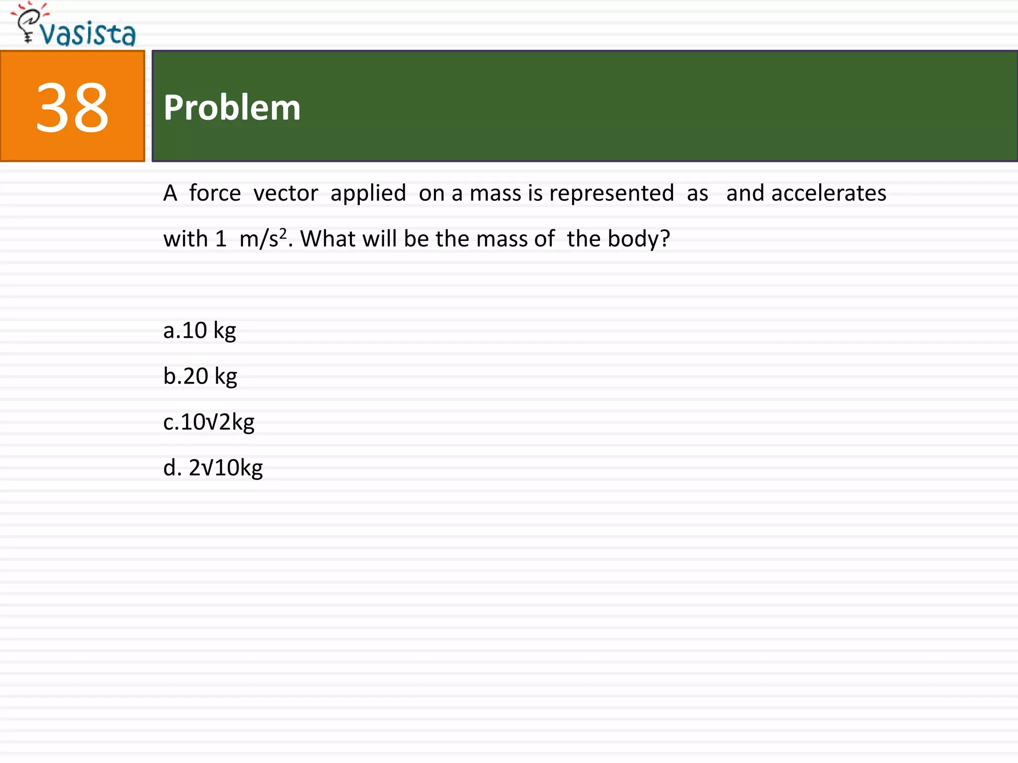 Problem38A  force  vector  applied  on a mass is represented  as   and accelerates  with 1  m/s2. What will be the mass of  the body?a.10 kgb.20 kgc.10√2kgd. 2√10kg