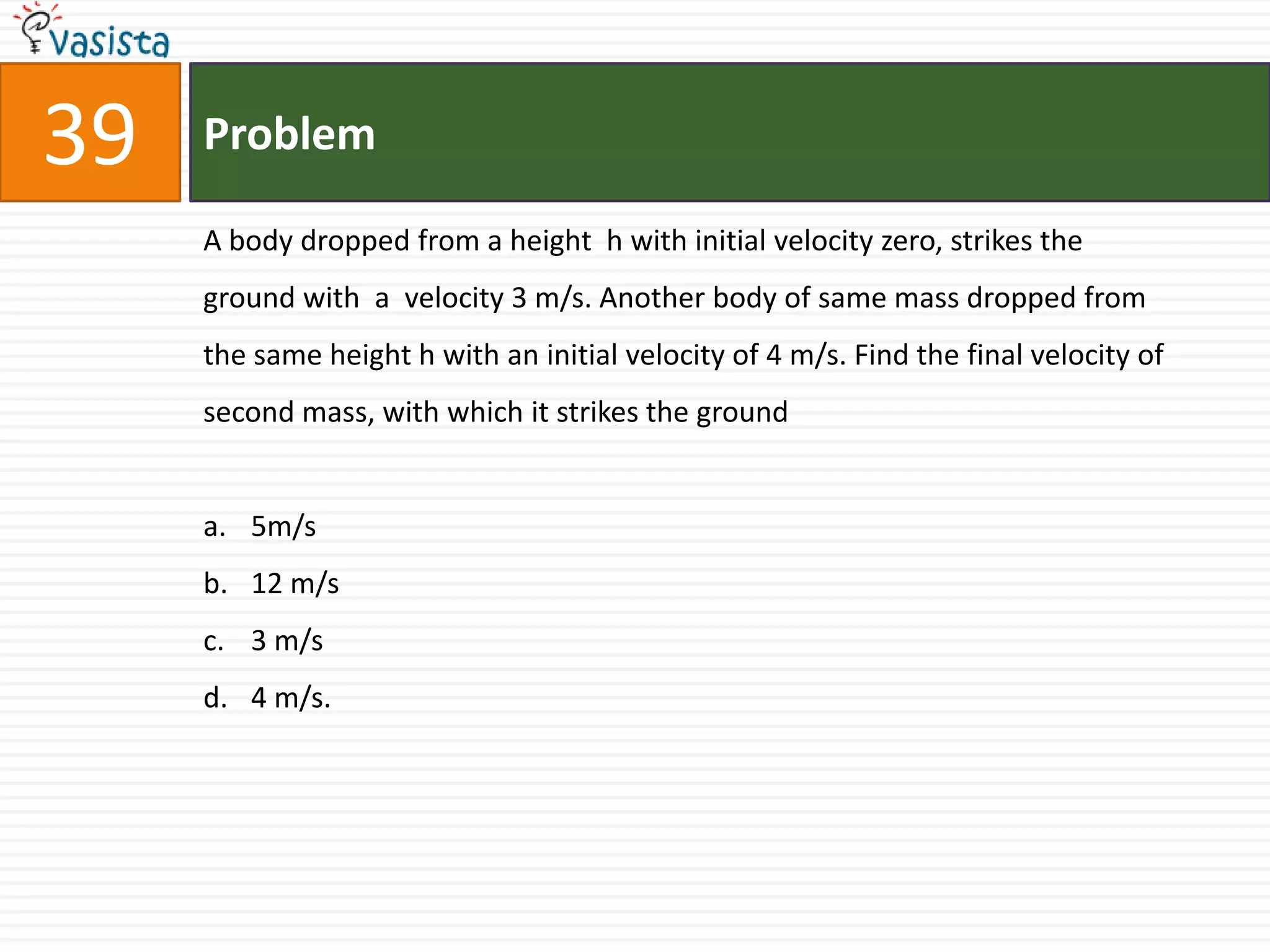 Problem39A body dropped from a height  h with initial velocity zero, strikes the ground with  a  velocity 3 m/s. Another body of same mass dropped from the same height h with an initial velocity of 4 m/s. Find the final velocity of second mass, with which it strikes the ground5m/s12 m/s3 m/s4 m/s.