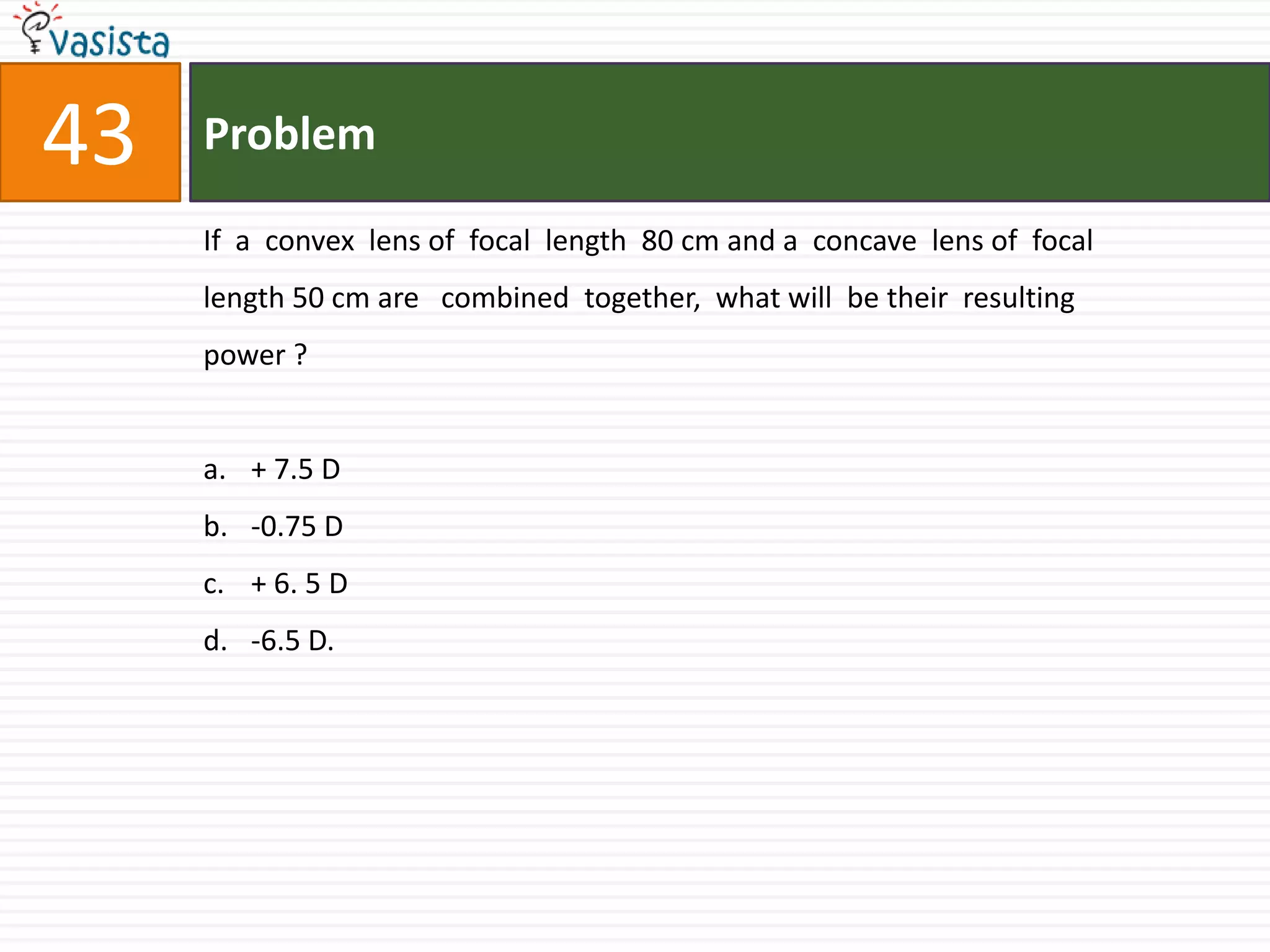 Problem43If  a  convex  lens of  focal  length  80 cm and a  concave  lens of  focal  length 50 cm are   combined  together,  what will  be their  resulting  power ?+ 7.5 D-0.75 D+ 6. 5 D-6.5 D.