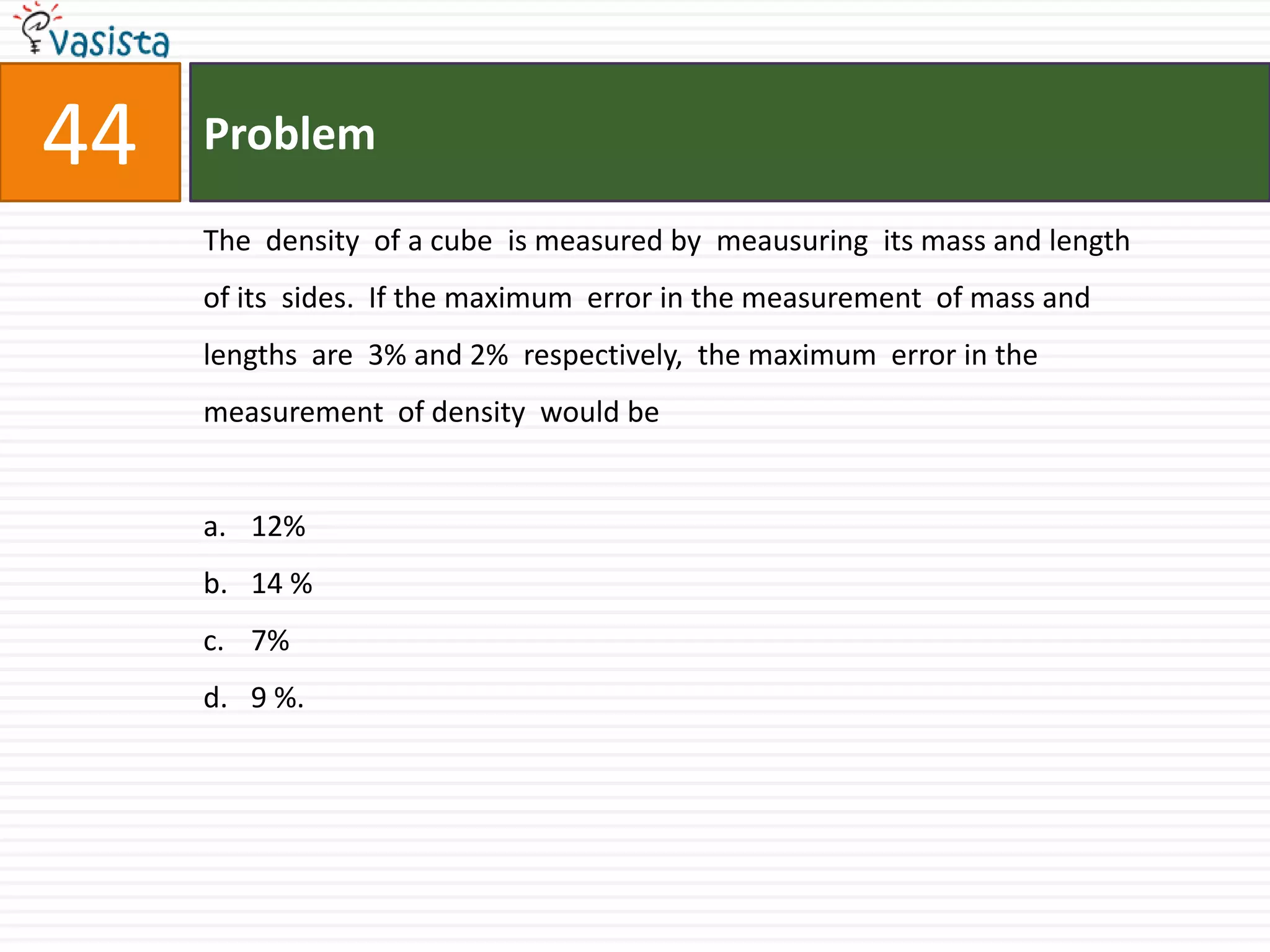 Problem44The  density  of a cube  is measured by  meausuring  its mass and length  of its  sides.  If the maximum  error in the measurement  of mass and  lengths  are  3% and 2%  respectively,  the maximum  error in the  measurement  of density  would be12%14 %7%9 %.