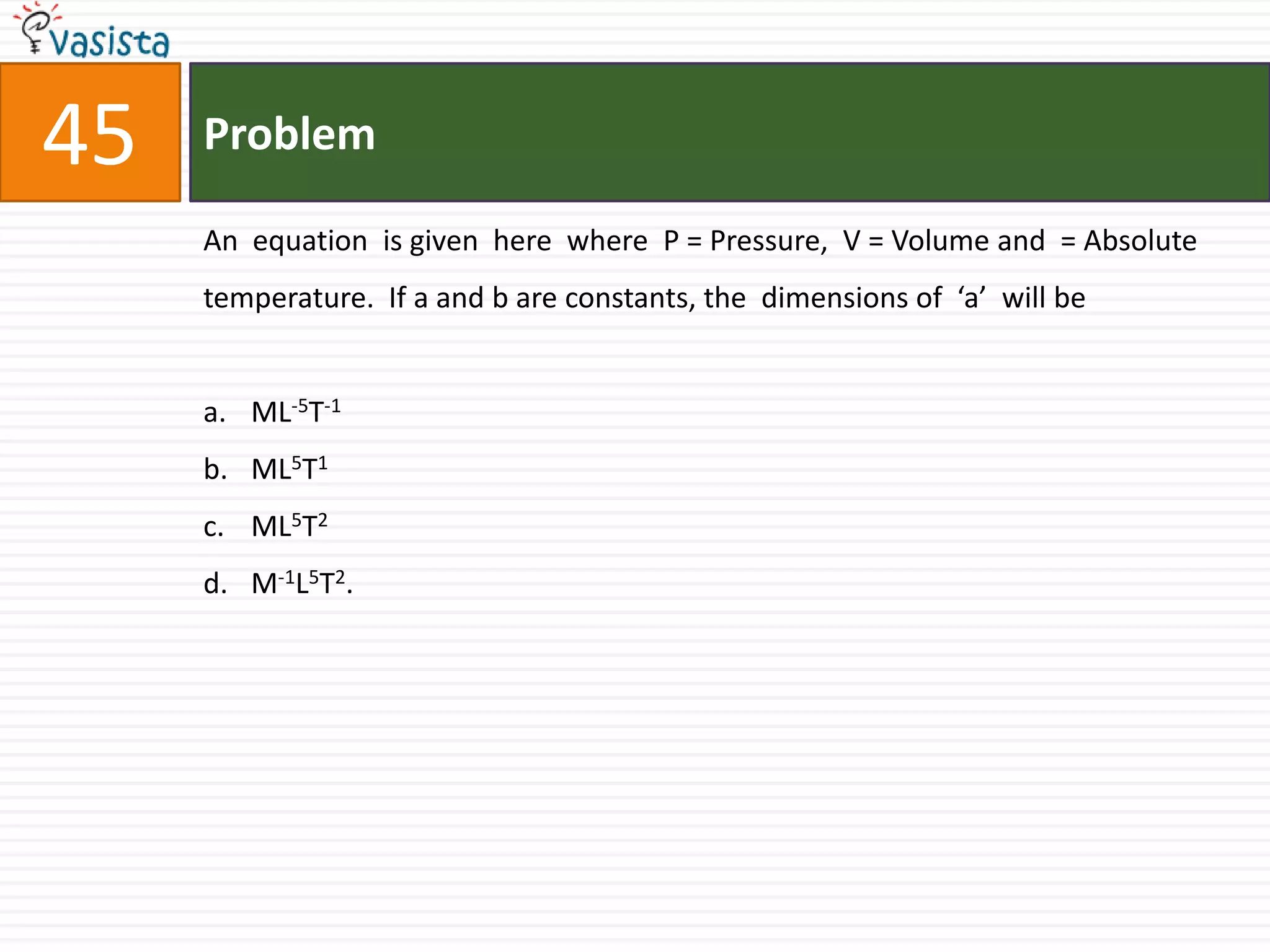 Problem45An  equation  is given  here  where  P = Pressure,  V = Volume and  = Absolute  temperature.  If a and b are constants, the  dimensions of  ‘a’  will beML-5T-1ML5T1ML5T2M-1L5T2.