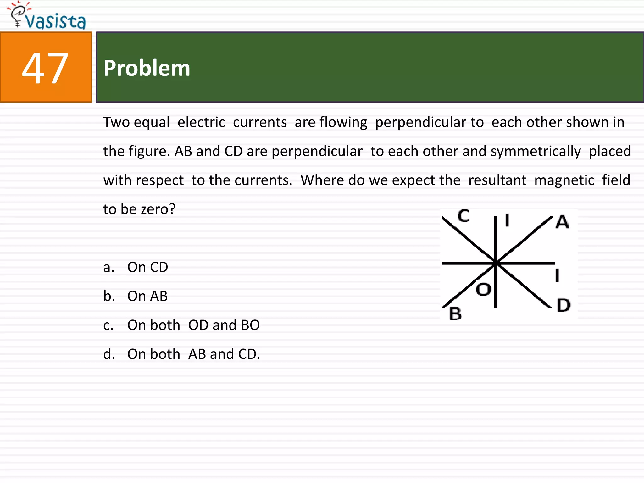 Problem47Two equal  electric  currents  are flowing  perpendicular to  each other shown in  the figure. AB and CD are perpendicular  to each other and symmetrically  placed  with respect  to the currents.  Where do we expect the  resultant  magnetic  field  to be zero?On CDOn ABOn both  OD and BOOn both  AB and CD.