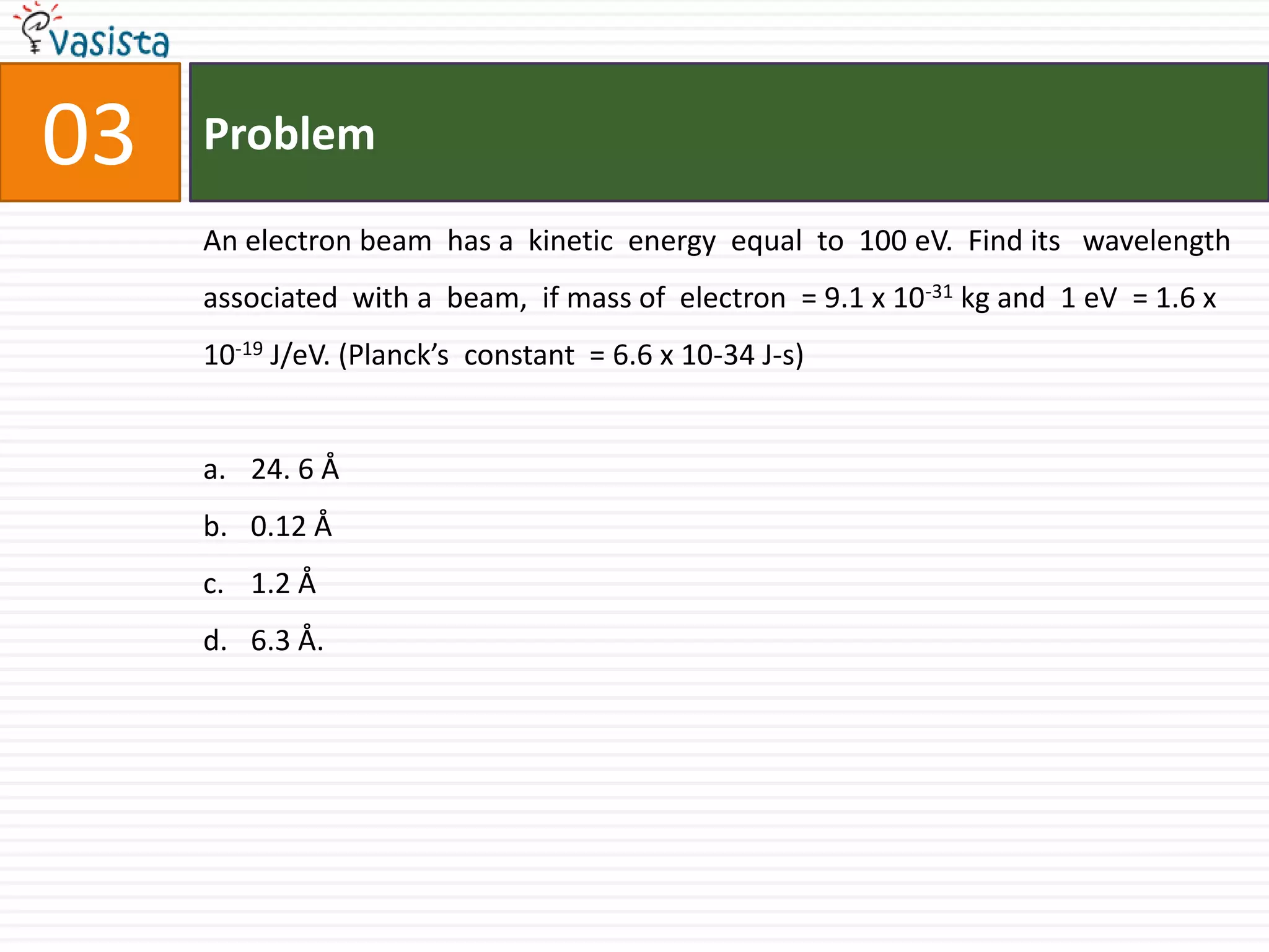 Problem03An electron beam  has a  kinetic  energy  equal  to  100 eV.  Find its   wavelength  associated  with a  beam,  if mass of  electron  = 9.1 x 10-31 kg and  1 eV  = 1.6 x 10-19 J/eV. (Planck’s  constant  = 6.6 x 10-34 J-s)24. 6 Å0.12 Å1.2 Å6.3 Å.