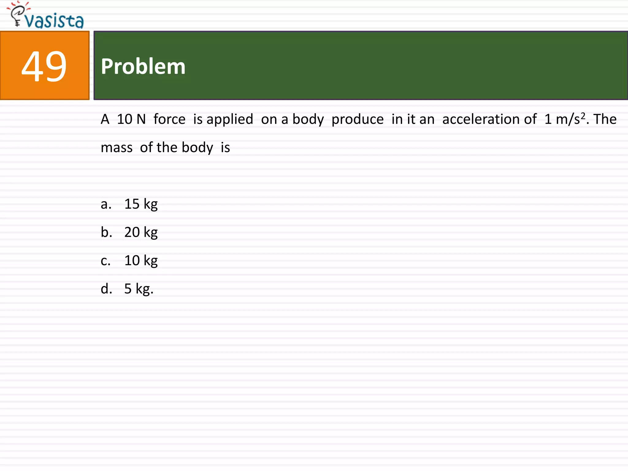 Problem49A  10 N  force  is applied  on a body  produce  in it an  acceleration of  1 m/s2. The mass  of the body  is 15 kg20 kg10 kg5 kg.