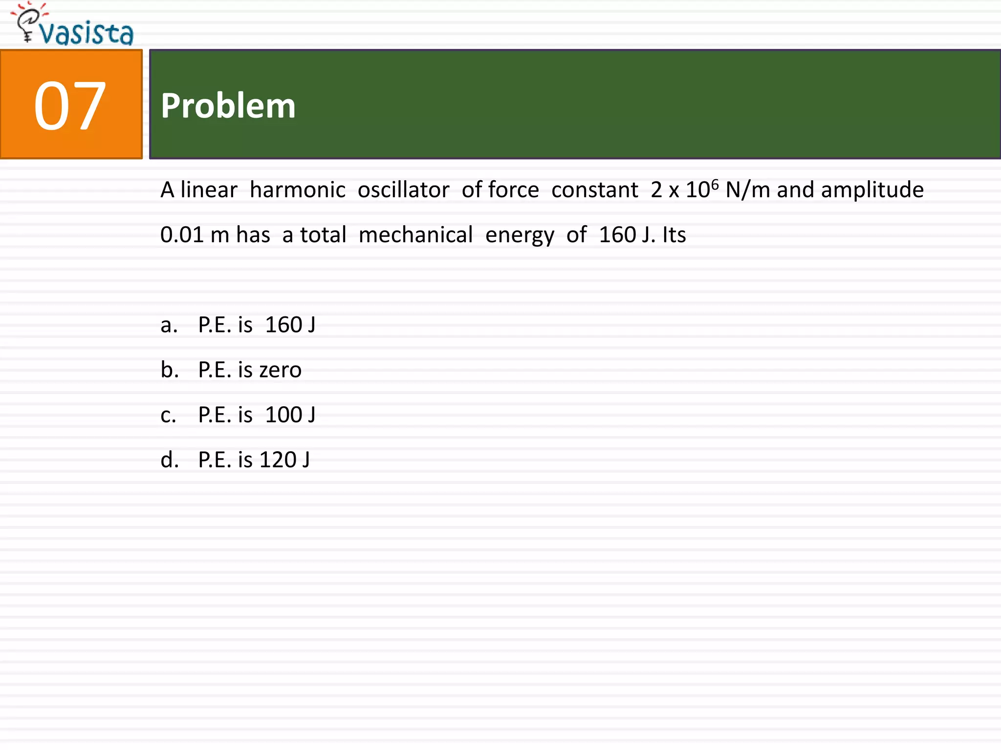 Problem07A linear  harmonic  oscillator  of force  constant  2 x 106 N/m and amplitude  0.01 m has  a total  mechanical  energy  of  160 J. Its P.E. is  160 JP.E. is zero P.E. is  100 JP.E. is 120 J 