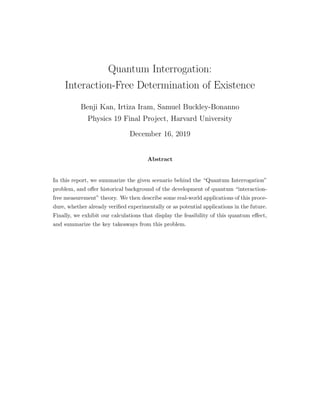 Quantum Interrogation:
Interaction-Free Determination of Existence
Benji Kan, Irtiza Iram, Samuel Buckley-Bonanno
Physics 19 Final Project, Harvard University
December 16, 2019
Abstract
In this report, we summarize the given scenario behind the “Quantum Interrogation”
problem, and oﬀer historical background of the development of quantum “interaction-
free measurement” theory. We then describe some real-world applications of this proce-
dure, whether already veriﬁed experimentally or as potential applications in the future.
Finally, we exhibit our calculations that display the feasibility of this quantum eﬀect,
and summarize the key takeaways from this problem.
 
