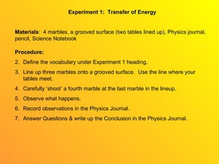 Experiment 1:  Transfer of Energy Materials :  4 marbles, a grooved surface (two tables lined up), Physics journal, pencil, Science Notebook ,[object Object],[object Object],[object Object],[object Object],[object Object],[object Object],[object Object]