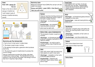 Power                                               Electricity Costs                                             Fossil Fuels
                                                                                                                  Coal (highest start up time), oil and gas
Power (W)= energy (J)                               Measured in kilowatt-hours (kWh) the cost per unit also
                                                                                                                  (shortest start up time). Disadvantages
                                                    needs to be known.
                time (s)                                                                                          -Carbon dioxide produced –global warming
                                                    Energy used (kWh) = power (kW) x time (hours)                 -Sulphur dioxide produced (acid rain)
Power is the rate at which
                                                                                                                  -Non renewable
                                                    Take care with units!
energy is transferred.
1 watt means 1 joule of
                                                                    Nuclear
                                                                                                                  Wind
energy is transferred every
                                                                    Chemical reactions involving uranium and
                                                                                                                  Advantages – no Greenhouse gases produced,
second.                                                             plutonium release heat which is used to
                                                                                                                  renewable, no fuel costs
                                                                    boil water in power stations.
                                                                                                                  Disadvantages – noise and visual pollution, won’t
                                                                    Advantages – no Greenhouse gases
                                                                                                                  always work
                                                                    produced
                                                                    Disadvantages – non renewable,
                                                                    hazardous waste produced
                                                                                                                   Geothermal
                                                                    which must be dealt with.
                                                                                                                   Cold water is heated using rocks within the
                                                                                                                   Earth, the resulting steam is used to drive
                                                                    Water (tidal, wave & hydroelectric)            turbines.

                                                                    The movement of water is used to drive         Advantages – renewable, no fuel costs, no
                                                                    turbines.                                      harmful gases

                                                                    Advantages – no Greenhouse gases               Disadvantages – very few suitable sites.
                                                                    produced, renewable, hydroelectric and
 Electricity and The National Grid                                  tidal are reliable
                                                                                                                   Colours
 1- Fuel is burnt to heat water to make steam                       Disadvantages – can only be used in
                                                                    certain locations, loss of habitats and        Dark colours absorb more heat.
 2- The steam is used to spin a turbine                             farmland.                                      Light colours reflect more heat
 3-The spinning turbine spins a generator which produces
 electricity.                                                       Solar
 4- The electricity goes to transformers to produce the             Solar cells convert light into electricity.
 correct voltage                                                    Solar panels are used to heat water
 Step up transformers increase the voltage, step down               Advantages – renewable, no fuel costs,
 transformers reduce voltage. The National Grid carries             no harmful gases produced
 energy at a low current as this means less energy is lost as                                                      Extra Notes
 heat, but it requires a high voltage.                              Disadvantages – expensive and
                                                                    inefficient, need a sunny climate, won’t
                                                                    work at night.
 